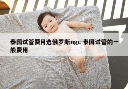 泰国试管费用选俄罗斯ngc-泰国试管的一般费用