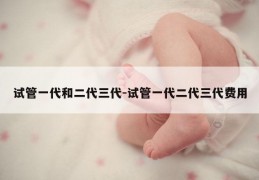 试管一代和二代三代-试管一代二代三代费用