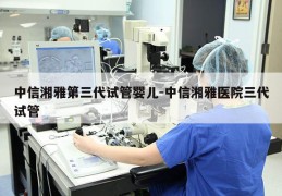 中信湘雅第三代试管婴儿-中信湘雅医院三代试管