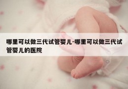 哪里可以做三代试管婴儿-哪里可以做三代试管婴儿的医院