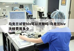 乌克兰试管hiv可以洗精吗-乌克兰hiv洗精费用多少