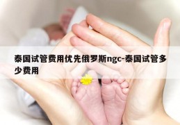 泰国试管费用优先俄罗斯ngc-泰国试管多少费用
