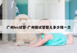 广州les试管-广州做试管婴儿多少钱一次
