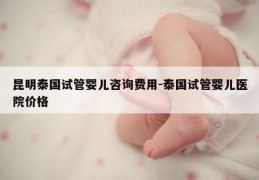 昆明泰国试管婴儿咨询费用-泰国试管婴儿医院价格