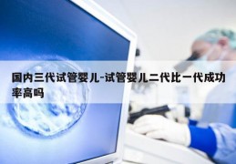 国内三代试管婴儿-试管婴儿二代比一代成功率高吗