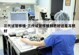 三代试管移植-三代试管移植鲜胚好还是冻胚好