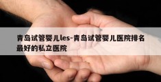 青岛试管婴儿les-青岛试管婴儿医院排名最好的私立医院