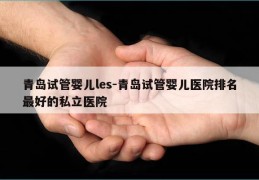 青岛试管婴儿les-青岛试管婴儿医院排名最好的私立医院