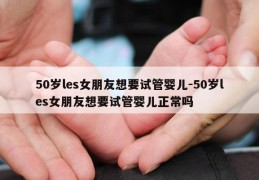 50岁les女朋友想要试管婴儿-50岁les女朋友想要试管婴儿正常吗