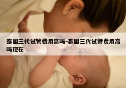 泰国三代试管费用高吗-泰国三代试管费用高吗现在