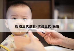 妇幼三代试管-试管三代 医院
