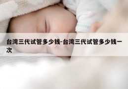 台湾三代试管多少钱-台湾三代试管多少钱一次