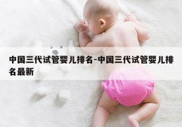 中国三代试管婴儿排名-中国三代试管婴儿排名最新