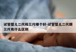 试管婴儿二代和三代哪个好-试管婴儿二代跟三代有什么区别
