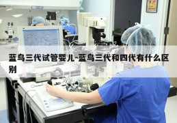 蓝鸟三代试管婴儿-蓝鸟三代和四代有什么区别
