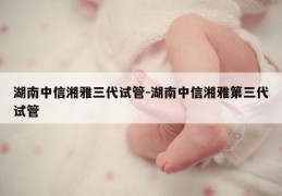 湖南中信湘雅三代试管-湖南中信湘雅第三代试管