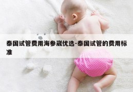 泰国试管费用海参崴优选-泰国试管的费用标准