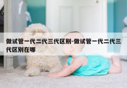 做试管一代二代三代区别-做试管一代二代三代区别在哪
