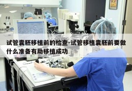 试管囊胚移植前的检查-试管移植囊胚前要做什么准备有助移植成功
