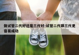 做试管二代好还是三代好-试管二代跟三代更容易成功