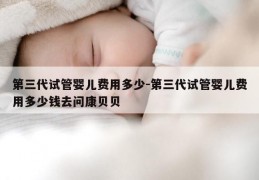 第三代试管婴儿费用多少-第三代试管婴儿费用多少钱去问康贝贝