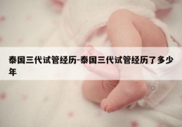 泰国三代试管经历-泰国三代试管经历了多少年