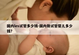 国内les试管多少钱-国内做试管婴儿多少钱?