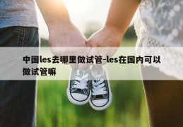 中国les去哪里做试管-les在国内可以做试管嘛