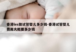 香港les做试管婴儿多少钱-香港试管婴儿费用大概要多少钱