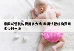 泰国试管机构费用多少钱-泰国试管机构费用多少钱一次