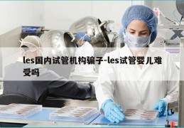 les国内试管机构骗子-les试管婴儿难受吗