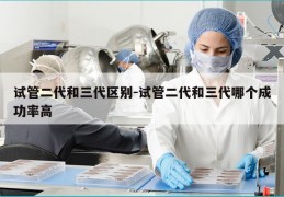 试管二代和三代区别-试管二代和三代哪个成功率高