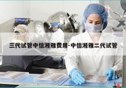 三代试管中信湘雅费用-中信湘雅二代试管