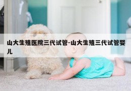山大生殖医院三代试管-山大生殖三代试管婴儿