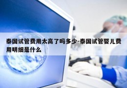 泰国试管费用太高了吗多少-泰国试管婴儿费用明细是什么