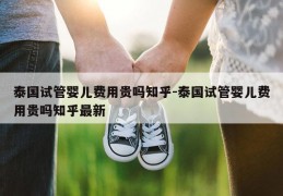 泰国试管婴儿费用贵吗知乎-泰国试管婴儿费用贵吗知乎最新