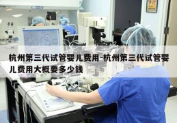 杭州第三代试管婴儿费用-杭州第三代试管婴儿费用大概要多少钱