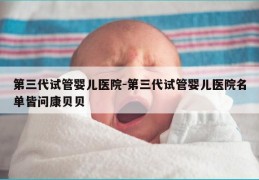 第三代试管婴儿医院-第三代试管婴儿医院名单皆问康贝贝