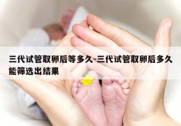 三代试管取卵后等多久-三代试管取卵后多久能筛选出结果