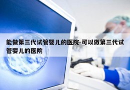 能做第三代试管婴儿的医院-可以做第三代试管婴儿的医院