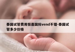 泰国试管费用恒嘉国际vend不错-泰国试管多少价格