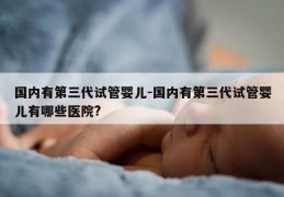 国内有第三代试管婴儿-国内有第三代试管婴儿有哪些医院?
