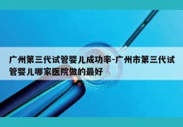 广州第三代试管婴儿成功率-广州市第三代试管婴儿哪家医院做的最好