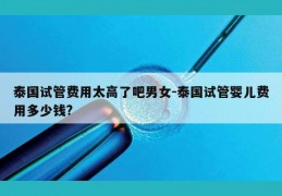 泰国试管费用太高了吧男女-泰国试管婴儿费用多少钱?