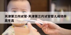 天津第三代试管-天津第三代试管婴儿成功率高不高