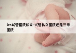 les试管医院私立-试管私立医院还是三甲医院