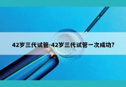 42岁三代试管-42岁三代试管一次成功?