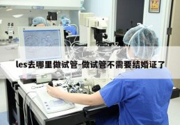 les去哪里做试管-做试管不需要结婚证了