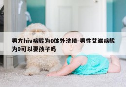 男方hiv病载为0体外洗精-男性艾滋病载为0可以要孩子吗