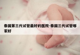 泰国第三代试管最好的医院-泰国三代试管哪家好